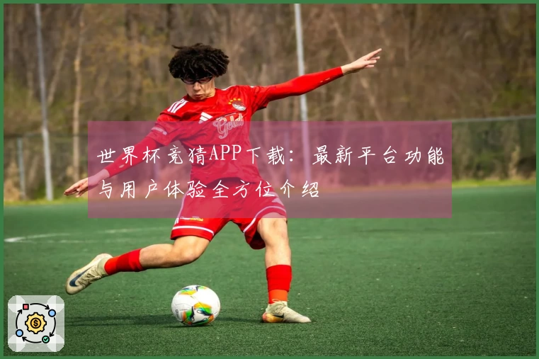 世界杯竞猜APP下载：最新平台功能与用户体验全方位介绍